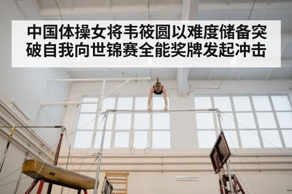 中国体操女将韦筱圆以难度储备突破自我向世锦赛全能奖牌发起冲击