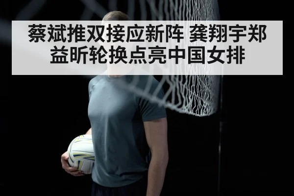 蔡斌推双接应新阵 龚翔宇郑益昕轮换点亮中国女排