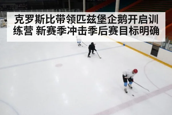 克罗斯比带领匹兹堡企鹅开启训练营 新赛季冲击季后赛目标明确